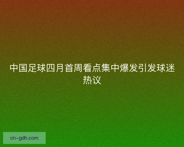 中国足球四月首周看点集中爆发引发球迷热议