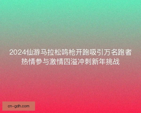 2024仙游马拉松鸣枪开跑吸引万名跑者热情参与激情四溢冲刺新年挑战