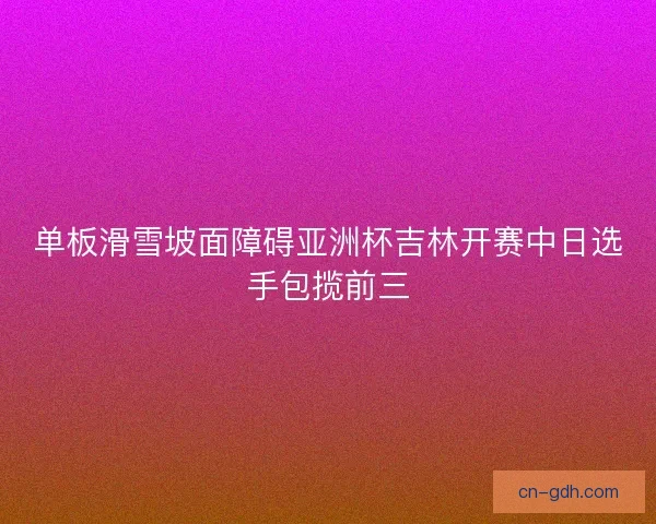 单板滑雪坡面障碍亚洲杯吉林开赛中日选手包揽前三
