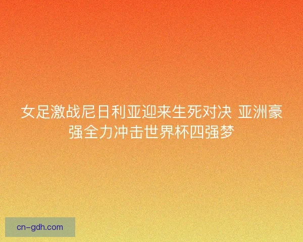 女足激战尼日利亚迎来生死对决 亚洲豪强全力冲击世界杯四强梦